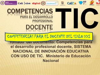 COMPETENCIAS
PARA EL DESARROLLO
PROFESIONAL
DOCENTE
Tomado del documento: Competencias para
el desarrollo profesional docente, SISTEMA
NACIONAL DE INNOVACIÓN EDUCATIVA
CON USO DE TIC. Ministerio de Educación
Nacional
TIC
 