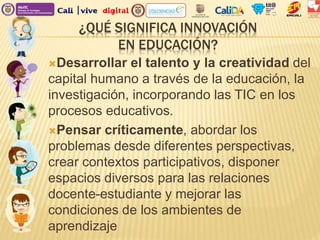 ¿QUÉ SIGNIFICA INNOVACIÓN
EN EDUCACIÓN?
Desarrollar el talento y la creatividad del
capital humano a través de la educación, la
investigación, incorporando las TIC en los
procesos educativos.
Pensar críticamente, abordar los
problemas desde diferentes perspectivas,
crear contextos participativos, disponer
espacios diversos para las relaciones
docente-estudiante y mejorar las
condiciones de los ambientes de
aprendizaje
 