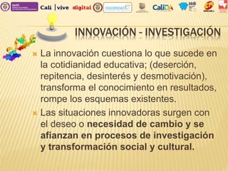 INNOVACIÓN - INVESTIGACIÓN
 La innovación cuestiona lo que sucede en
la cotidianidad educativa; (deserción,
repitencia, desinterés y desmotivación),
transforma el conocimiento en resultados,
rompe los esquemas existentes.
 Las situaciones innovadoras surgen con
el deseo o necesidad de cambio y se
afianzan en procesos de investigación
y transformación social y cultural.
 