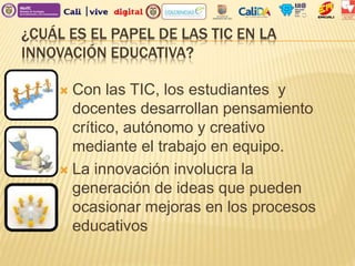 ¿CUÁL ES EL PAPEL DE LAS TIC EN LA
INNOVACIÓN EDUCATIVA?
 Con las TIC, los estudiantes y
docentes desarrollan pensamiento
crítico, autónomo y creativo
mediante el trabajo en equipo.
 La innovación involucra la
generación de ideas que pueden
ocasionar mejoras en los procesos
educativos
 