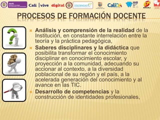 PROCESOS DE FORMACIÓN DOCENTE
 Análisis y comprensión de la realidad de la
Institución, en constante interrelación entre la
teoría y la práctica pedagógica,
 Saberes disciplinares y la didáctica que
posibilita transformar el conocimiento
disciplinar en conocimiento escolar, y
proyección a la comunidad, adecuando su
accionar al contexto, a la diversidad
poblacional de su región y el país, a la
acelerada generación del conocimiento y al
avance en las TIC.
 Desarrollo de competencias y la
construcción de identidades profesionales,
 