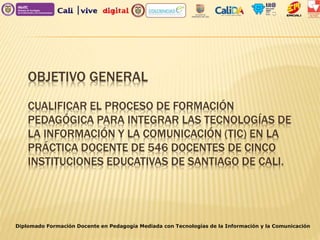 OBJETIVO GENERAL
CUALIFICAR EL PROCESO DE FORMACIÓN
PEDAGÓGICA PARA INTEGRAR LAS TECNOLOGÍAS DE
LA INFORMACIÓN Y LA COMUNICACIÓN (TIC) EN LA
PRÁCTICA DOCENTE DE 546 DOCENTES DE CINCO
INSTITUCIONES EDUCATIVAS DE SANTIAGO DE CALI.
Diplomado Formación Docente en Pedagogía Mediada con Tecnologías de la Información y la Comunicación
 