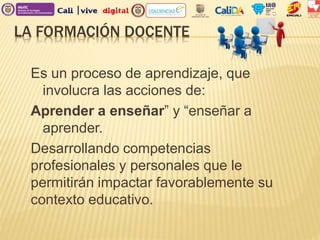 LA FORMACIÓN DOCENTE
Es un proceso de aprendizaje, que
involucra las acciones de:
Aprender a enseñar” y “enseñar a
aprender.
Desarrollando competencias
profesionales y personales que le
permitirán impactar favorablemente su
contexto educativo.
 
