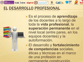 EL DESARROLLO PROFESIONAL
 Es el proceso de aprendizaje
de los docentes a lo largo de
toda la vida profesional, la
superación permanente en el
nivel local (entre pares, en los
equipos docentes) y la
autoformación.
 El desarrollo y fortalecimiento
de competencias sociales,
éticas y técnicas en el marco
de una profesión en
 
