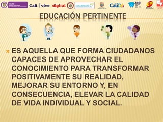 EDUCACIÓN PERTINENTE
 ES AQUELLA QUE FORMA CIUDADANOS
CAPACES DE APROVECHAR EL
CONOCIMIENTO PARA TRANSFORMAR
POSITIVAMENTE SU REALIDAD,
MEJORAR SU ENTORNO Y, EN
CONSECUENCIA, ELEVAR LA CALIDAD
DE VIDA INDIVIDUAL Y SOCIAL.
 