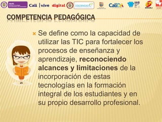 COMPETENCIA PEDAGÓGICA
 Se define como la capacidad de
utilizar las TIC para fortalecer los
procesos de enseñanza y
aprendizaje, reconociendo
alcances y limitaciones de la
incorporación de estas
tecnologías en la formación
integral de los estudiantes y en
su propio desarrollo profesional.
 