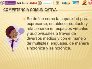 COMPETENCIA COMUNICATIVA
 Se define como la capacidad para
expresarse, establecer contacto y
relacionarse en espacios virtuales
y audiovisuales a través de
diversos medios y con el manejo
de múltiples lenguajes, de manera
sincrónica y asincrónica.
 