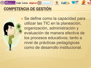 COMPETENCIA DE GESTIÓN
 Se define como la capacidad para
utilizar las TIC en la planeación,
organización, administración y
evaluación de manera efectiva de
los procesos educativos; tanto a
nivel de prácticas pedagógicas
como de desarrollo institucional.
 