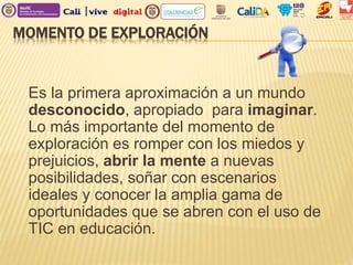MOMENTO DE EXPLORACIÓN
Es la primera aproximación a un mundo
desconocido, apropiado para imaginar.
Lo más importante del momento de
exploración es romper con los miedos y
prejuicios, abrir la mente a nuevas
posibilidades, soñar con escenarios
ideales y conocer la amplia gama de
oportunidades que se abren con el uso de
TIC en educación.
 