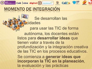 MOMENTO DE INTEGRACIÓN
Se desarrollan las
capacidades
para usar las TIC de forma
autónoma, los docentes están
listos para desarrollar ideas que
tienen valor a través de la
profundización y la integración creativa
de las TIC en los procesos educativos.
Se comienza a generar ideas que
incorporan la TIC en la planeación,
la evaluación y las prácticas
 