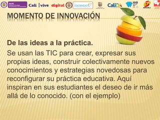 MOMENTO DE INNOVACIÓN
De las ideas a la práctica.
Se usan las TIC para crear, expresar sus
propias ideas, construir colectivamente nuevos
conocimientos y estrategias novedosas para
reconfigurar su práctica educativa. Aquí
inspiran en sus estudiantes el deseo de ir más
allá de lo conocido. (con el ejemplo)
 