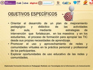 OBJETIVOS ESPECÍFICOS
Diplomado Formación Docente en Pedagogía Mediada con Tecnologías de la Información y la Comunicación
• Orientar el desarrollo de un plan de mejoramiento
pedagógico y didáctico de las actividades
del aula, mediante estrategias de
intervención que fortalezcan, en los maestros y en los
estudiantes, el proceso de formación para apropiar las TIC
desde sus propias necesidades de aprendizaje.
• Promover el uso y aprovechamiento de redes y
comunidades virtuales en la práctica personal y profesional
de los participantes.
• Explorar oportunidades de uso educativo de las redes y
comunidades.
 