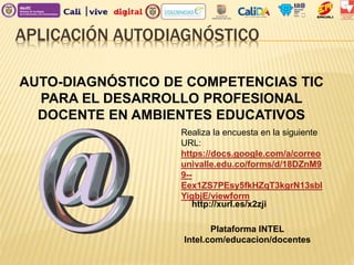 APLICACIÓN AUTODIAGNÓSTICO
AUTO-DIAGNÓSTICO DE COMPETENCIAS TIC
PARA EL DESARROLLO PROFESIONAL
DOCENTE EN AMBIENTES EDUCATIVOS
Realiza la encuesta en la siguiente
URL:
https://docs.google.com/a/correo
univalle.edu.co/forms/d/18DZnM9
9--
Eex1ZS7PEsy5fkHZqT3kgrN13sbl
YigbjE/viewform
http://xurl.es/x2zji
Plataforma INTEL
Intel.com/educacion/docentes
 