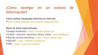 ¿Cómo navegar en un océano de
información?
Cómo realizar búsquedas efectivas en Internet:
http://www.youtube.com/watch?v=m4awejTzTzU
Bases de datos especializadas
Google Académico - http://scholar.google.es/
SciELO – Scientific electronic library online - www.scielo.cl/
Red de revistas científicas - http://www.redalyc.org/
DIALNET - http://dialnet.unirioja.es/
ERIC - http://www.eric.ed.gov/
 