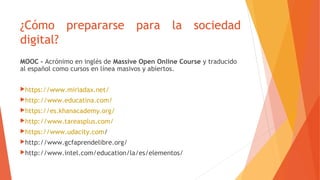 ¿Cómo prepararse para la sociedad
digital?
MOOC - Acrónimo en inglés de Massive Open Online Course y traducido
al español como cursos en línea masivos y abiertos.
https://www.miriadax.net/
http://www.educatina.com/
https://es.khanacademy.org/
http://www.tareasplus.com/
https://www.udacity.com/
http://www.gcfaprendelibre.org/
http://www.intel.com/education/la/es/elementos/
 