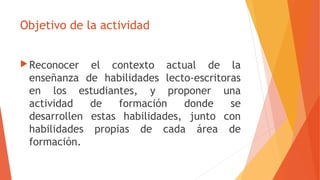 Objetivo de la actividad
Reconocer el contexto actual de la
enseñanza de habilidades lecto-escritoras
en los estudiantes, y proponer una
actividad de formación donde se
desarrollen estas habilidades, junto con
habilidades propias de cada área de
formación.
 