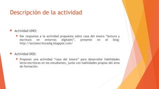 Descripción de la actividad
 Actividad UNO:
 Dar respuesta a la actividad propuesta sobre casa del tesoro “lectura y
escritura en entornos digitales”, presente en el blog:
http://lectoescrituradig.blogspot.com/
 Actividad DOS:
 Proponer una actividad “casa del tesoro” para desarrollar habilidades
lecto-escritoras en los estudiantes, junto con habilidades propias del área
de formación.
 