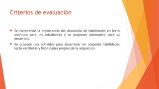 Criterios de evaluación
 Se comprende la importancia del desarrollo de habilidades en lecto
escritura para los estudiantes y se proponen alternativa para su
desarrollo.
 Se propone una actividad para desarrollar en conjunto habilidades
lecto escritoras y habilidades propias de la asignatura.
 