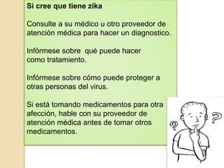 Si cree que tiene zika
Consulte a su médico u otro proveedor de
atención médica para hacer un diagnostico.
Infórmese sobre qué puede hacer
como tratamiento.
Infórmese sobre cómo puede proteger a
otras personas del virus.
Si está tomando medicamentos para otra
afección, hable con su proveedor de
atención médica antes de tomar otros
medicamentos.
 