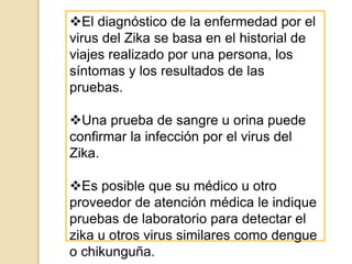El diagnóstico de la enfermedad por el
virus del Zika se basa en el historial de
viajes realizado por una persona, los
síntomas y los resultados de las
pruebas.
Una prueba de sangre u orina puede
confirmar la infección por el virus del
Zika.
Es posible que su médico u otro
proveedor de atención médica le indique
pruebas de laboratorio para detectar el
zika u otros virus similares como dengue
o chikunguña.
 