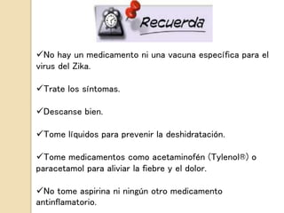 No hay un medicamento ni una vacuna específica para el
virus del Zika.
Trate los síntomas.
Descanse bien.
Tome líquidos para prevenir la deshidratación.
Tome medicamentos como acetaminofén (Tylenol®) o
paracetamol para aliviar la fiebre y el dolor.
No tome aspirina ni ningún otro medicamento
antinflamatorio.
 