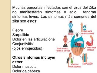 Muchas personas infectadas con el virus del Zika
no manifestarán síntomas o solo tendrán
síntomas leves. Los síntomas más comunes del
zika son estos:
Fiebre
Sarpullido
Dolor en las articulaciones
Conjuntivitis
(ojos enrojecidos)
Otros síntomas incluyen
estos:
Dolor muscular
Dolor de cabeza
 
