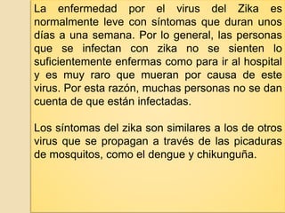 La enfermedad por el virus del Zika es
normalmente leve con síntomas que duran unos
días a una semana. Por lo general, las personas
que se infectan con zika no se sienten lo
suficientemente enfermas como para ir al hospital
y es muy raro que mueran por causa de este
virus. Por esta razón, muchas personas no se dan
cuenta de que están infectadas.
Los síntomas del zika son similares a los de otros
virus que se propagan a través de las picaduras
de mosquitos, como el dengue y chikunguña.
 