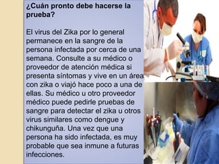 ¿Cuán pronto debe hacerse la
prueba?
El virus del Zika por lo general
permanece en la sangre de la
persona infectada por cerca de una
semana. Consulte a su médico o
proveedor de atención médica si
presenta síntomas y vive en un área
con zika o viajó hace poco a una de
ellas. Su médico u otro proveedor
médico puede pedirle pruebas de
sangre para detectar el zika u otros
virus similares como dengue y
chikunguña. Una vez que una
persona ha sido infectada, es muy
probable que sea inmune a futuras
infecciones.
 