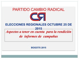 PARTIDO CAMBIO RADICAL
ELECCIONES REGIONALES OCTUBRE 25 DE
2015
BOGOTÁ 2015
Aspectos a tener en cuenta para la rendición
de informes de campañas
 