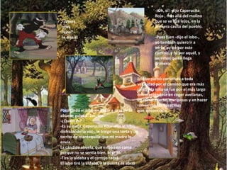 -¡Oh, sí! -dijo Caperucita
                                                     Roja-, más allá del molino
 -¿Vives                                             que se ve allá lejos, en la
 muy                                                 primera casita del pueblo.
 lejos? -
 le dijo el                                          -Pues bien -dijo el lobo-,
 lobo.                                               yo también quiero ir a
                                                     verla; yo iré por este
                                                     camino, y tú por aquél, y
                                                     veremos quién llega
                                                     primero.


                                            El lobo partió corriendo a toda
                                            velocidad por el camino que era más
                                            corto y la niña se fue por el más largo
                                            entreteniéndose en coger avellanas,
                                            en correr tras las mariposas y en hacer
                                            ramos con las florecillas
Poco tardó el lobo en llegar a casa de la   que encontraba.
abuela; golpea: Toc, toc.
-¿Quién es?
-Es su nieta, Caperucita Roja -dijo el lobo,
disfrazando la voz-, le traigo una torta y un
tarrito de mantequilla que mi madre le
envía.
La cándida abuela, que estaba en cama
porque no se sentía bien, le gritó:
-Tira la aldaba y el cerrojo caerá.
El lobo tiró la aldaba, y la puerta se abrió
 