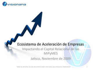 Ecosistema de Aceleración de Empresas Impactando el Capital Relacional de las MiPyMES Jalisco, Noviembre de 2009 1 Todos los derechos de este documento están reservados para Visionaria / Axeleratum 