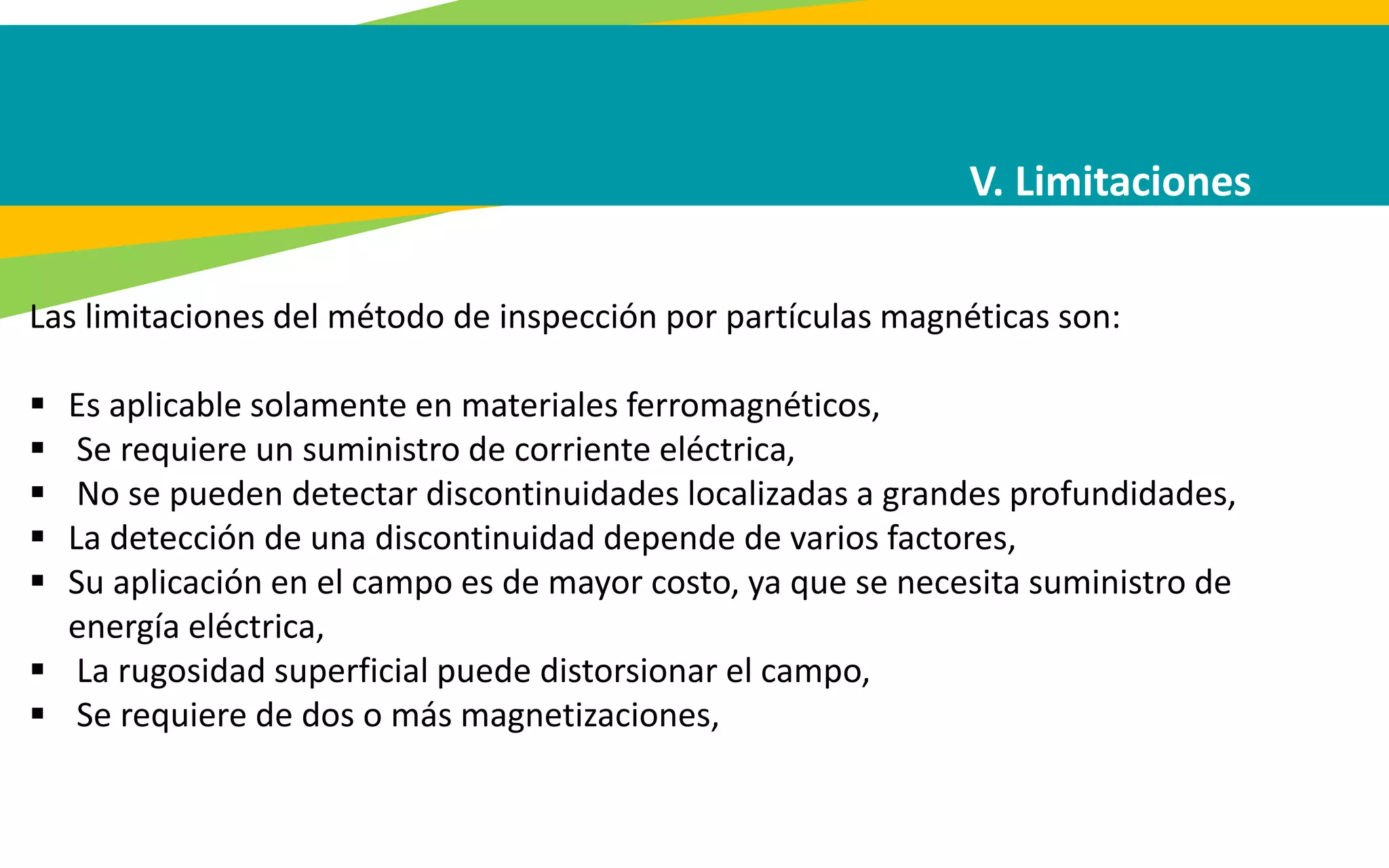 V. Limitaciones
Las limitaciones del método de inspección por partículas magnéticas son:
 Es aplicable solamente en materiales ferromagnéticos,
 Se requiere un suministro de corriente eléctrica,
 No se pueden detectar discontinuidades localizadas a grandes profundidades,
 La detección de una discontinuidad depende de varios factores,
 Su aplicación en el campo es de mayor costo, ya que se necesita suministro de
energía eléctrica,
 La rugosidad superficial puede distorsionar el campo,
 Se requiere de dos o más magnetizaciones,
 