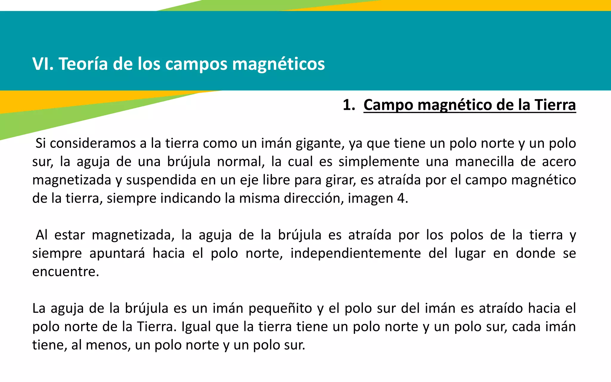 VI. Teoría de los campos magnéticos
1. Campo magnético de la Tierra
Si consideramos a la tierra como un imán gigante, ya que tiene un polo norte y un polo
sur, la aguja de una brújula normal, la cual es simplemente una manecilla de acero
magnetizada y suspendida en un eje libre para girar, es atraída por el campo magnético
de la tierra, siempre indicando la misma dirección, imagen 4.
Al estar magnetizada, la aguja de la brújula es atraída por los polos de la tierra y
siempre apuntará hacia el polo norte, independientemente del lugar en donde se
encuentre.
La aguja de la brújula es un imán pequeñito y el polo sur del imán es atraído hacia el
polo norte de la Tierra. Igual que la tierra tiene un polo norte y un polo sur, cada imán
tiene, al menos, un polo norte y un polo sur.
 
