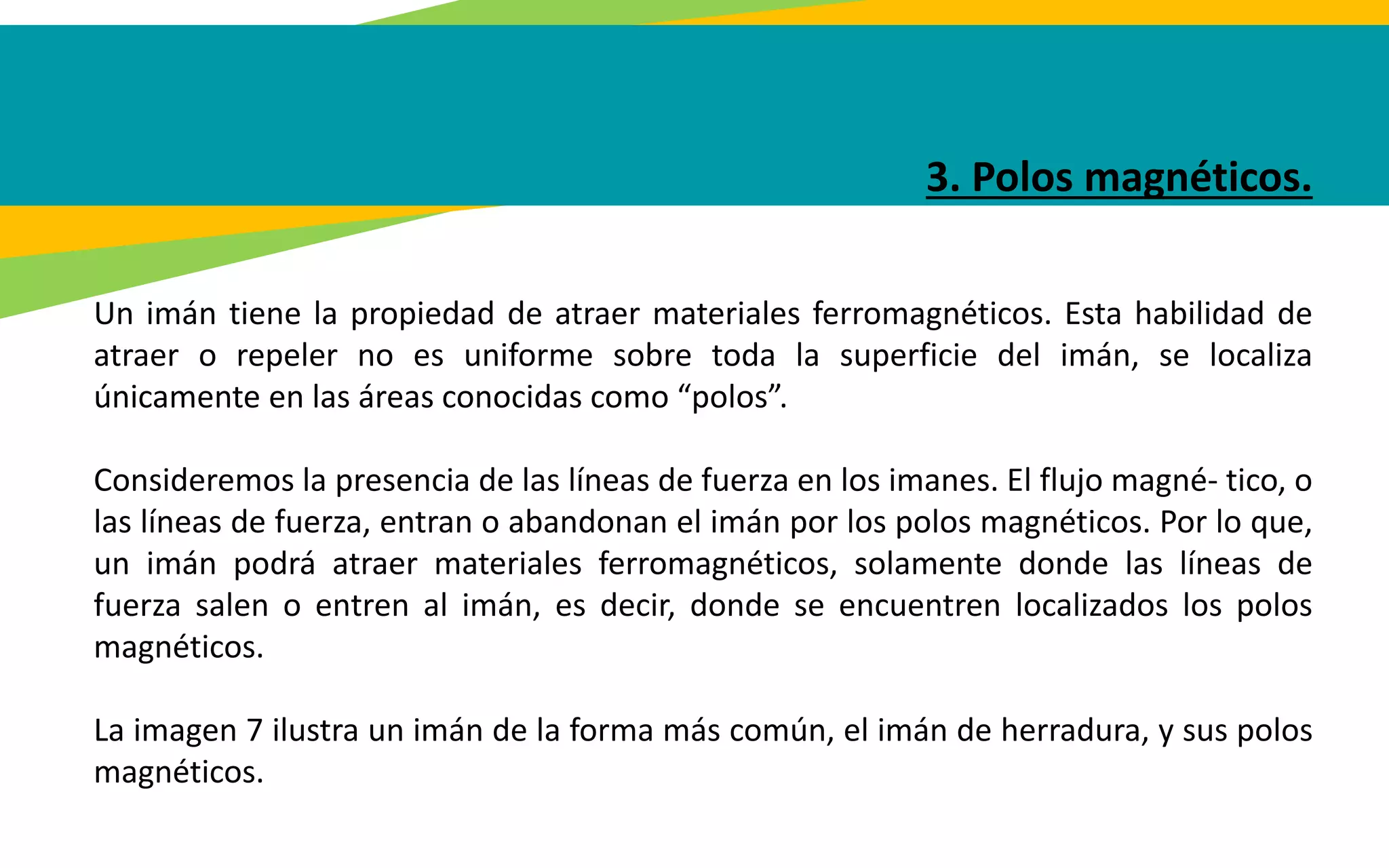 3. Polos magnéticos.
Un imán tiene la propiedad de atraer materiales ferromagnéticos. Esta habilidad de
atraer o repeler no es uniforme sobre toda la superficie del imán, se localiza
únicamente en las áreas conocidas como “polos”.
Consideremos la presencia de las líneas de fuerza en los imanes. El flujo magné- tico, o
las líneas de fuerza, entran o abandonan el imán por los polos magnéticos. Por lo que,
un imán podrá atraer materiales ferromagnéticos, solamente donde las líneas de
fuerza salen o entren al imán, es decir, donde se encuentren localizados los polos
magnéticos.
La imagen 7 ilustra un imán de la forma más común, el imán de herradura, y sus polos
magnéticos.
 
