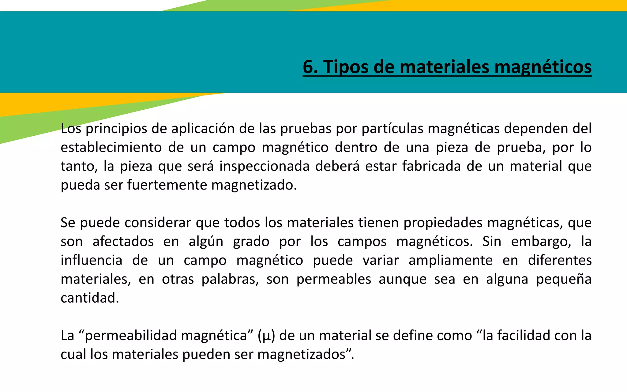 6. Tipos de materiales magnéticos
Los principios de aplicación de las pruebas por partículas magnéticas dependen del
establecimiento de un campo magnético dentro de una pieza de prueba, por lo
tanto, la pieza que será inspeccionada deberá estar fabricada de un material que
pueda ser fuertemente magnetizado.
Se puede considerar que todos los materiales tienen propiedades magnéticas, que
son afectados en algún grado por los campos magnéticos. Sin embargo, la
influencia de un campo magnético puede variar ampliamente en diferentes
materiales, en otras palabras, son permeables aunque sea en alguna pequeña
cantidad.
La “permeabilidad magnética” (µ) de un material se define como “la facilidad con la
cual los materiales pueden ser magnetizados”.
 