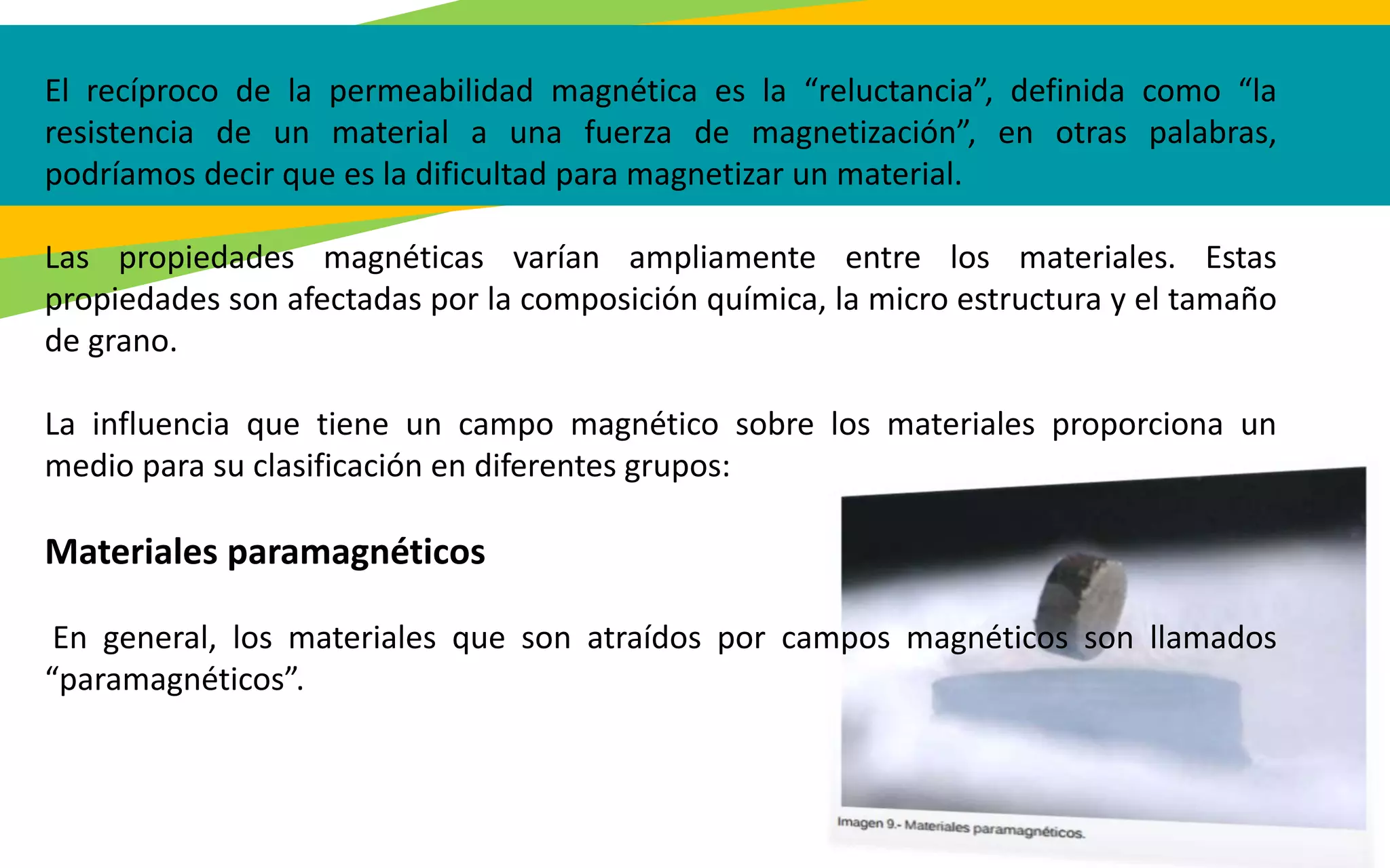 El recíproco de la permeabilidad magnética es la “reluctancia”, definida como “la
resistencia de un material a una fuerza de magnetización”, en otras palabras,
podríamos decir que es la dificultad para magnetizar un material.
Las propiedades magnéticas varían ampliamente entre los materiales. Estas
propiedades son afectadas por la composición química, la micro estructura y el tamaño
de grano.
La influencia que tiene un campo magnético sobre los materiales proporciona un
medio para su clasificación en diferentes grupos:
Materiales paramagnéticos
En general, los materiales que son atraídos por campos magnéticos son llamados
“paramagnéticos”.
 