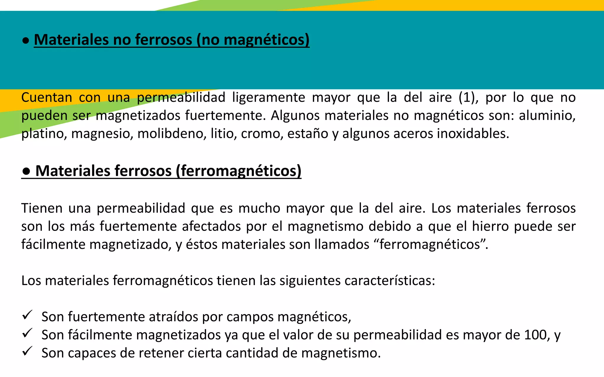 ● Materiales no ferrosos (no magnéticos)
Cuentan con una permeabilidad ligeramente mayor que la del aire (1), por lo que no
pueden ser magnetizados fuertemente. Algunos materiales no magnéticos son: aluminio,
platino, magnesio, molibdeno, litio, cromo, estaño y algunos aceros inoxidables.
● Materiales ferrosos (ferromagnéticos)
Tienen una permeabilidad que es mucho mayor que la del aire. Los materiales ferrosos
son los más fuertemente afectados por el magnetismo debido a que el hierro puede ser
fácilmente magnetizado, y éstos materiales son llamados “ferromagnéticos”.
Los materiales ferromagnéticos tienen las siguientes características:
 Son fuertemente atraídos por campos magnéticos,
 Son fácilmente magnetizados ya que el valor de su permeabilidad es mayor de 100, y
 Son capaces de retener cierta cantidad de magnetismo.
 