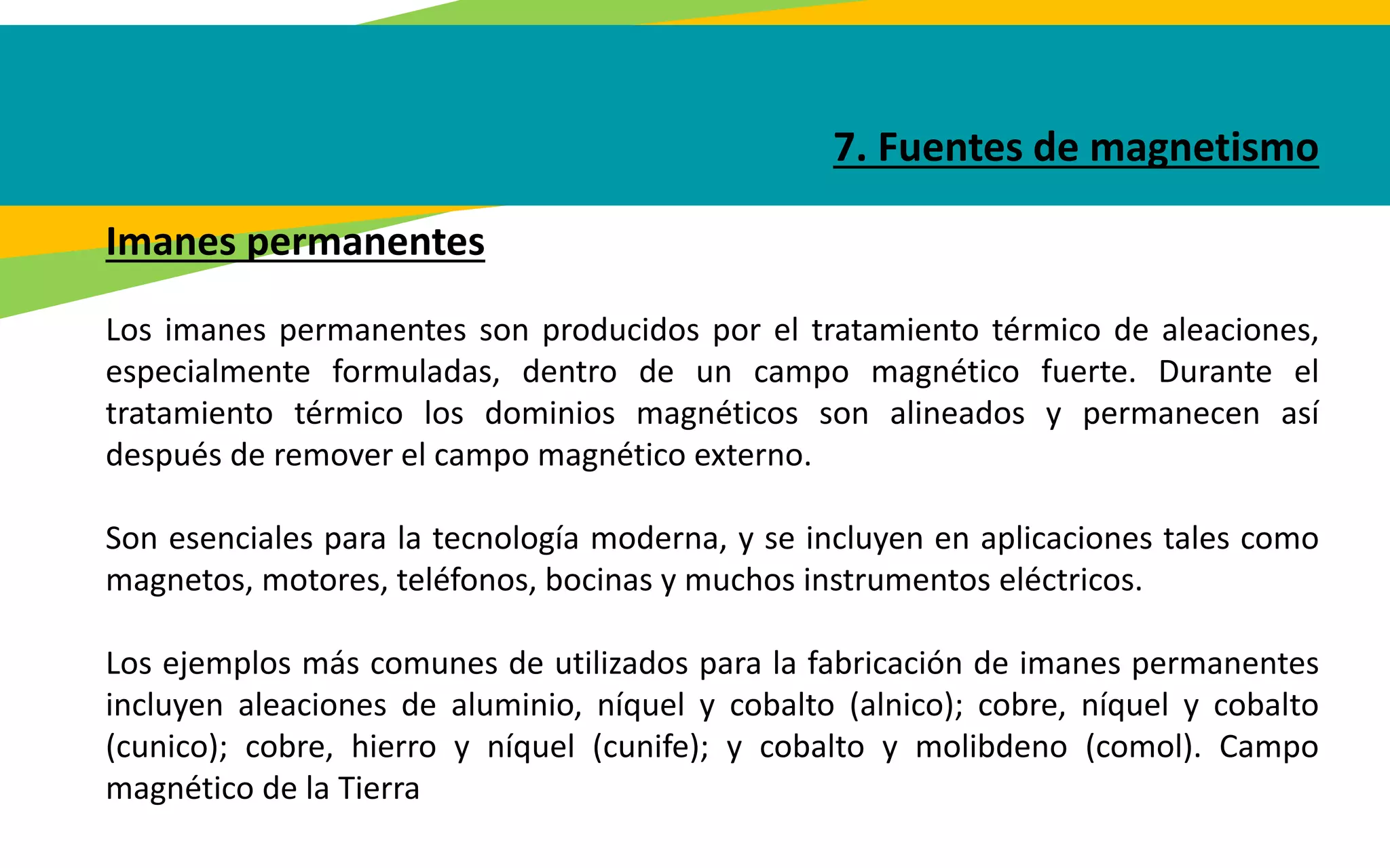 7. Fuentes de magnetismo
Imanes permanentes
Los imanes permanentes son producidos por el tratamiento térmico de aleaciones,
especialmente formuladas, dentro de un campo magnético fuerte. Durante el
tratamiento térmico los dominios magnéticos son alineados y permanecen así
después de remover el campo magnético externo.
Son esenciales para la tecnología moderna, y se incluyen en aplicaciones tales como
magnetos, motores, teléfonos, bocinas y muchos instrumentos eléctricos.
Los ejemplos más comunes de utilizados para la fabricación de imanes permanentes
incluyen aleaciones de aluminio, níquel y cobalto (alnico); cobre, níquel y cobalto
(cunico); cobre, hierro y níquel (cunife); y cobalto y molibdeno (comol). Campo
magnético de la Tierra
 