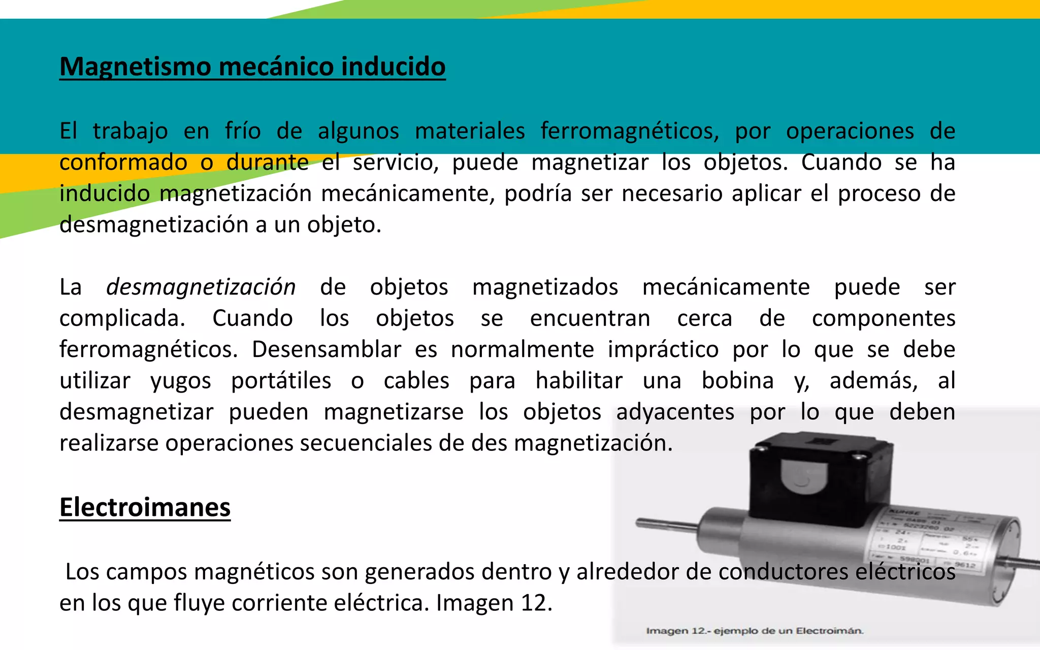Magnetismo mecánico inducido
El trabajo en frío de algunos materiales ferromagnéticos, por operaciones de
conformado o durante el servicio, puede magnetizar los objetos. Cuando se ha
inducido magnetización mecánicamente, podría ser necesario aplicar el proceso de
desmagnetización a un objeto.
La desmagnetización de objetos magnetizados mecánicamente puede ser
complicada. Cuando los objetos se encuentran cerca de componentes
ferromagnéticos. Desensamblar es normalmente impráctico por lo que se debe
utilizar yugos portátiles o cables para habilitar una bobina y, además, al
desmagnetizar pueden magnetizarse los objetos adyacentes por lo que deben
realizarse operaciones secuenciales de des magnetización.
Electroimanes
Los campos magnéticos son generados dentro y alrededor de conductores eléctricos
en los que fluye corriente eléctrica. Imagen 12.
 