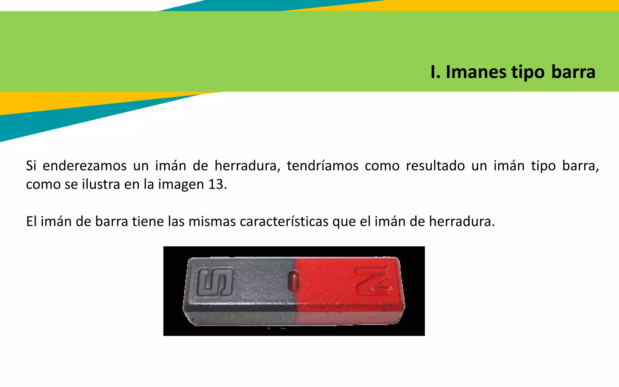I. Imanes tipo barra
Si enderezamos un imán de herradura, tendríamos como resultado un imán tipo barra,
como se ilustra en la imagen 13.
El imán de barra tiene las mismas características que el imán de herradura.
 