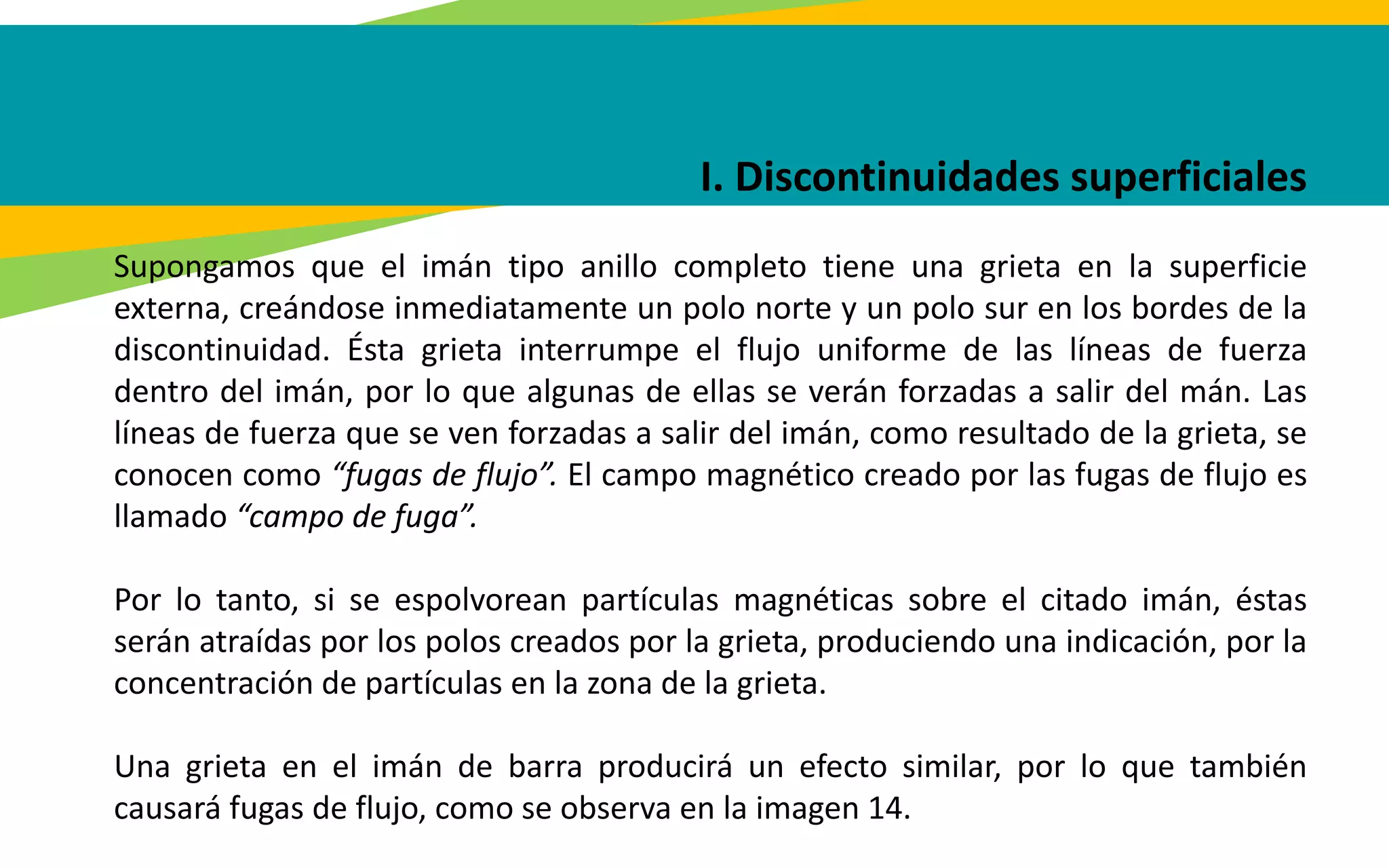 I. Discontinuidades superficiales
Supongamos que el imán tipo anillo completo tiene una grieta en la superficie
externa, creándose inmediatamente un polo norte y un polo sur en los bordes de la
discontinuidad. Ésta grieta interrumpe el flujo uniforme de las líneas de fuerza
dentro del imán, por lo que algunas de ellas se verán forzadas a salir del mán. Las
líneas de fuerza que se ven forzadas a salir del imán, como resultado de la grieta, se
conocen como “fugas de flujo”. El campo magnético creado por las fugas de flujo es
llamado “campo de fuga”.
Por lo tanto, si se espolvorean partículas magnéticas sobre el citado imán, éstas
serán atraídas por los polos creados por la grieta, produciendo una indicación, por la
concentración de partículas en la zona de la grieta.
Una grieta en el imán de barra producirá un efecto similar, por lo que también
causará fugas de flujo, como se observa en la imagen 14.
 
