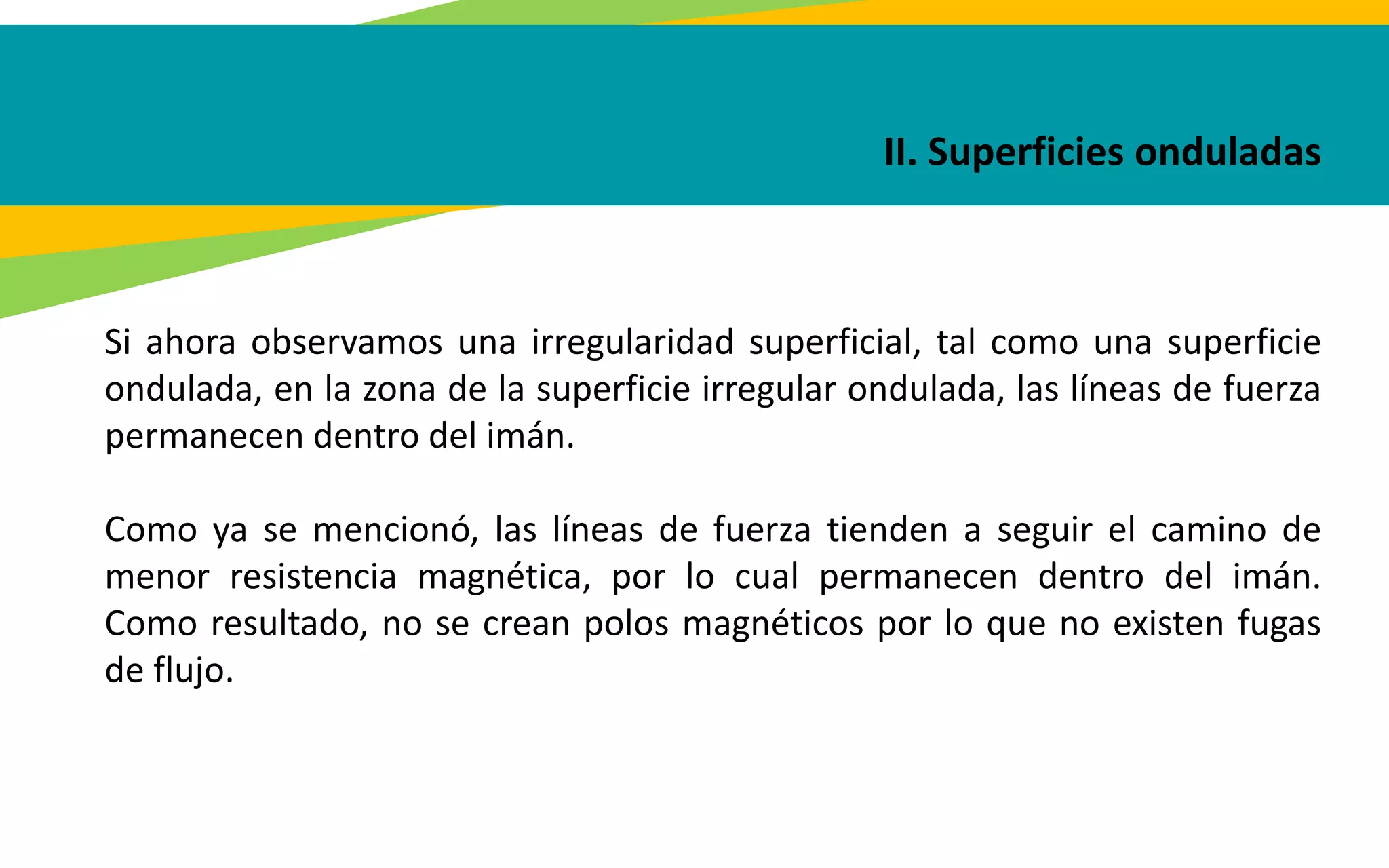 II. Superficies onduladas
Si ahora observamos una irregularidad superficial, tal como una superficie
ondulada, en la zona de la superficie irregular ondulada, las líneas de fuerza
permanecen dentro del imán.
Como ya se mencionó, las líneas de fuerza tienden a seguir el camino de
menor resistencia magnética, por lo cual permanecen dentro del imán.
Como resultado, no se crean polos magnéticos por lo que no existen fugas
de flujo.
 