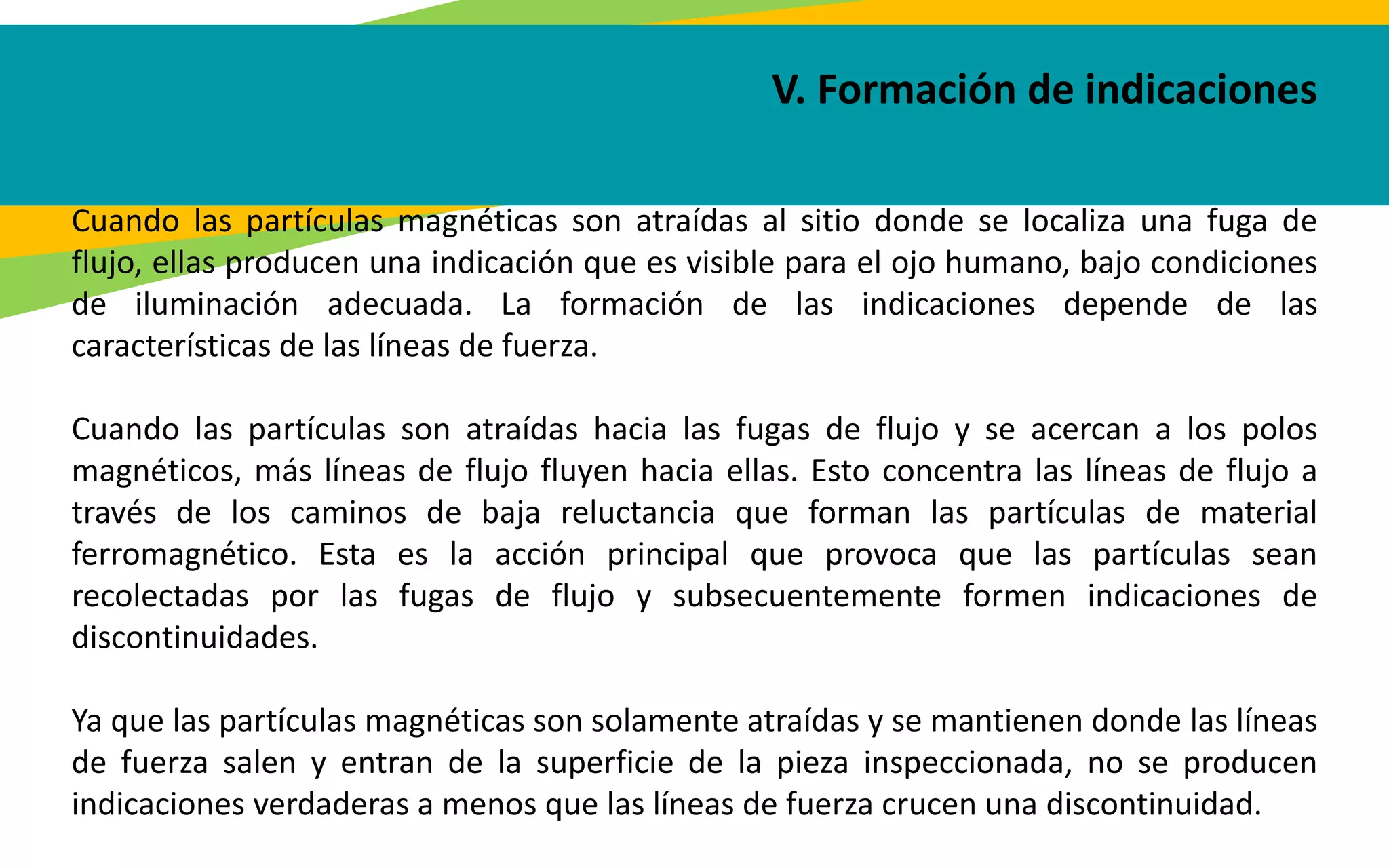 V. Formación de indicaciones
Cuando las partículas magnéticas son atraídas al sitio donde se localiza una fuga de
flujo, ellas producen una indicación que es visible para el ojo humano, bajo condiciones
de iluminación adecuada. La formación de las indicaciones depende de las
características de las líneas de fuerza.
Cuando las partículas son atraídas hacia las fugas de flujo y se acercan a los polos
magnéticos, más líneas de flujo fluyen hacia ellas. Esto concentra las líneas de flujo a
través de los caminos de baja reluctancia que forman las partículas de material
ferromagnético. Esta es la acción principal que provoca que las partículas sean
recolectadas por las fugas de flujo y subsecuentemente formen indicaciones de
discontinuidades.
Ya que las partículas magnéticas son solamente atraídas y se mantienen donde las líneas
de fuerza salen y entran de la superficie de la pieza inspeccionada, no se producen
indicaciones verdaderas a menos que las líneas de fuerza crucen una discontinuidad.
 