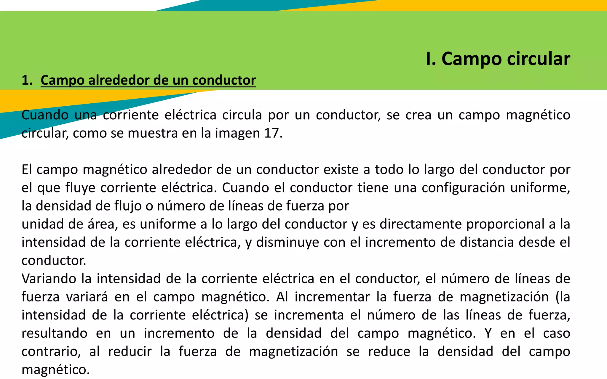 I. Campo circular
1. Campo alrededor de un conductor
Cuando una corriente eléctrica circula por un conductor, se crea un campo magnético
circular, como se muestra en la imagen 17.
El campo magnético alrededor de un conductor existe a todo lo largo del conductor por
el que fluye corriente eléctrica. Cuando el conductor tiene una configuración uniforme,
la densidad de flujo o número de líneas de fuerza por
unidad de área, es uniforme a lo largo del conductor y es directamente proporcional a la
intensidad de la corriente eléctrica, y disminuye con el incremento de distancia desde el
conductor.
Variando la intensidad de la corriente eléctrica en el conductor, el número de líneas de
fuerza variará en el campo magnético. Al incrementar la fuerza de magnetización (la
intensidad de la corriente eléctrica) se incrementa el número de las líneas de fuerza,
resultando en un incremento de la densidad del campo magnético. Y en el caso
contrario, al reducir la fuerza de magnetización se reduce la densidad del campo
magnético.
 