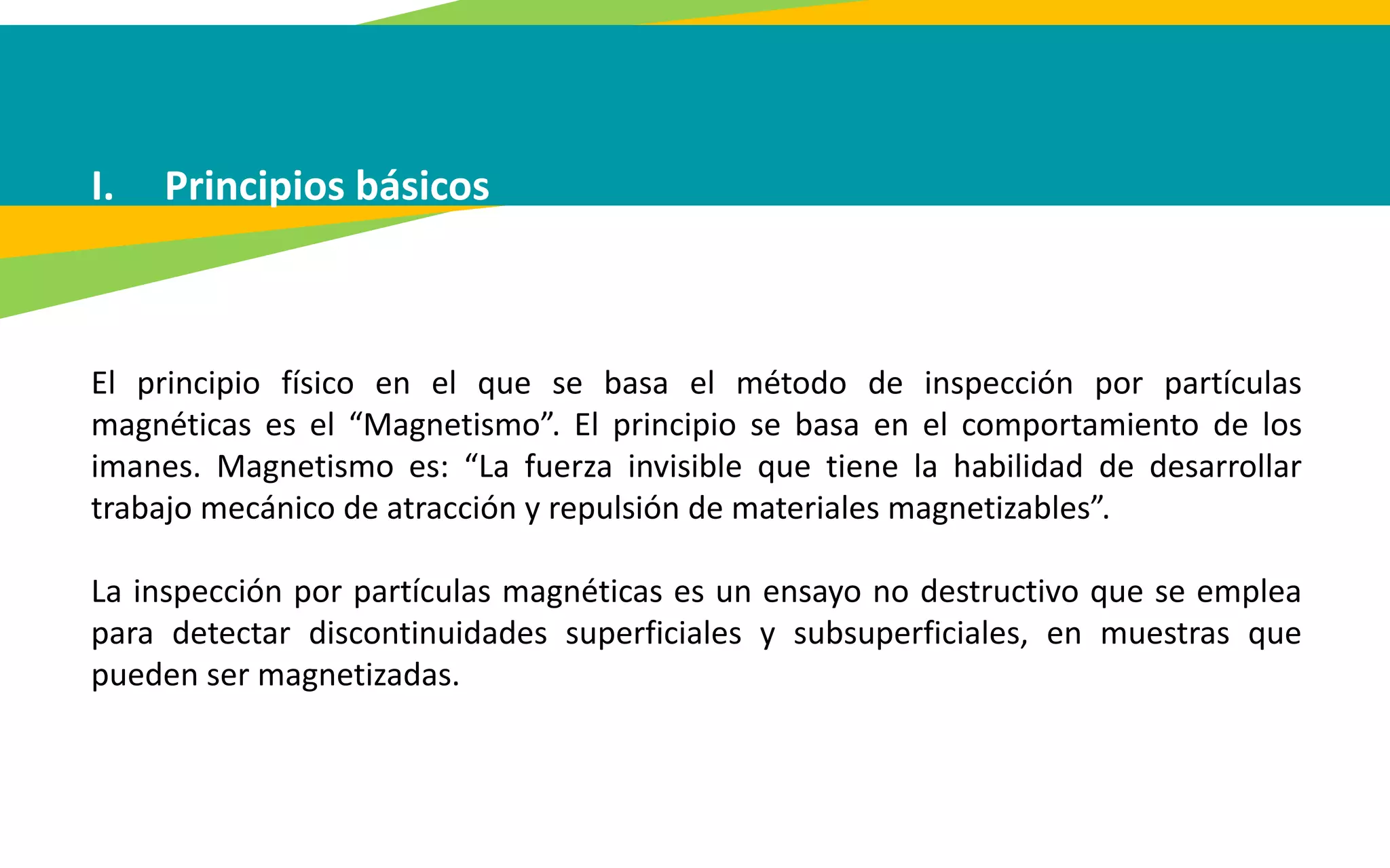 I. Principios básicos
El principio físico en el que se basa el método de inspección por partículas
magnéticas es el “Magnetismo”. El principio se basa en el comportamiento de los
imanes. Magnetismo es: “La fuerza invisible que tiene la habilidad de desarrollar
trabajo mecánico de atracción y repulsión de materiales magnetizables”.
La inspección por partículas magnéticas es un ensayo no destructivo que se emplea
para detectar discontinuidades superficiales y subsuperficiales, en muestras que
pueden ser magnetizadas.
 