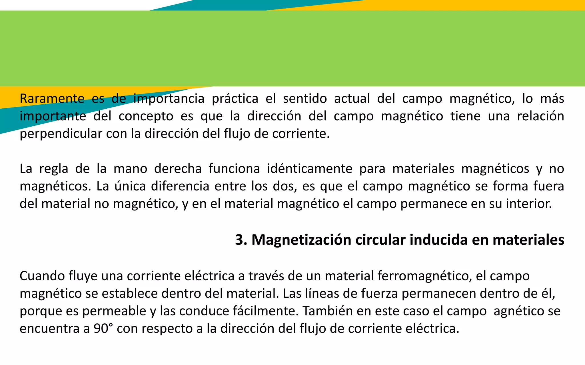 Raramente es de importancia práctica el sentido actual del campo magnético, lo más
importante del concepto es que la dirección del campo magnético tiene una relación
perpendicular con la dirección del flujo de corriente.
La regla de la mano derecha funciona idénticamente para materiales magnéticos y no
magnéticos. La única diferencia entre los dos, es que el campo magnético se forma fuera
del material no magnético, y en el material magnético el campo permanece en su interior.
3. Magnetización circular inducida en materiales
Cuando fluye una corriente eléctrica a través de un material ferromagnético, el campo
magnético se establece dentro del material. Las líneas de fuerza permanecen dentro de él,
porque es permeable y las conduce fácilmente. También en este caso el campo agnético se
encuentra a 90° con respecto a la dirección del flujo de corriente eléctrica.
 