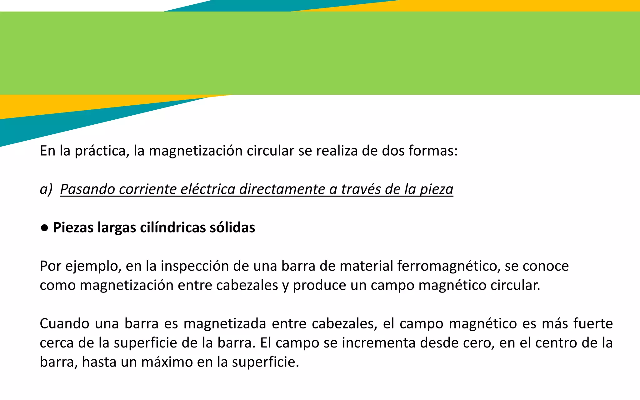 En la práctica, la magnetización circular se realiza de dos formas:
a) Pasando corriente eléctrica directamente a través de la pieza
● Piezas largas cilíndricas sólidas
Por ejemplo, en la inspección de una barra de material ferromagnético, se conoce
como magnetización entre cabezales y produce un campo magnético circular.
Cuando una barra es magnetizada entre cabezales, el campo magnético es más fuerte
cerca de la superficie de la barra. El campo se incrementa desde cero, en el centro de la
barra, hasta un máximo en la superficie.
 