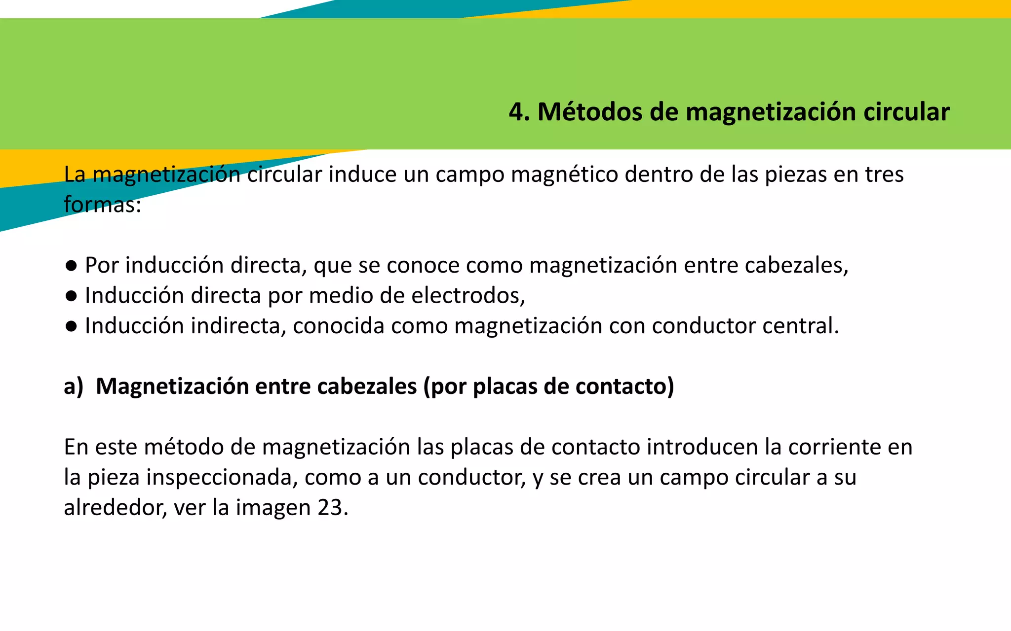 4. Métodos de magnetización circular
La magnetización circular induce un campo magnético dentro de las piezas en tres
formas:
● Por inducción directa, que se conoce como magnetización entre cabezales,
● Inducción directa por medio de electrodos,
● Inducción indirecta, conocida como magnetización con conductor central.
a) Magnetización entre cabezales (por placas de contacto)
En este método de magnetización las placas de contacto introducen la corriente en
la pieza inspeccionada, como a un conductor, y se crea un campo circular a su
alrededor, ver la imagen 23.
 