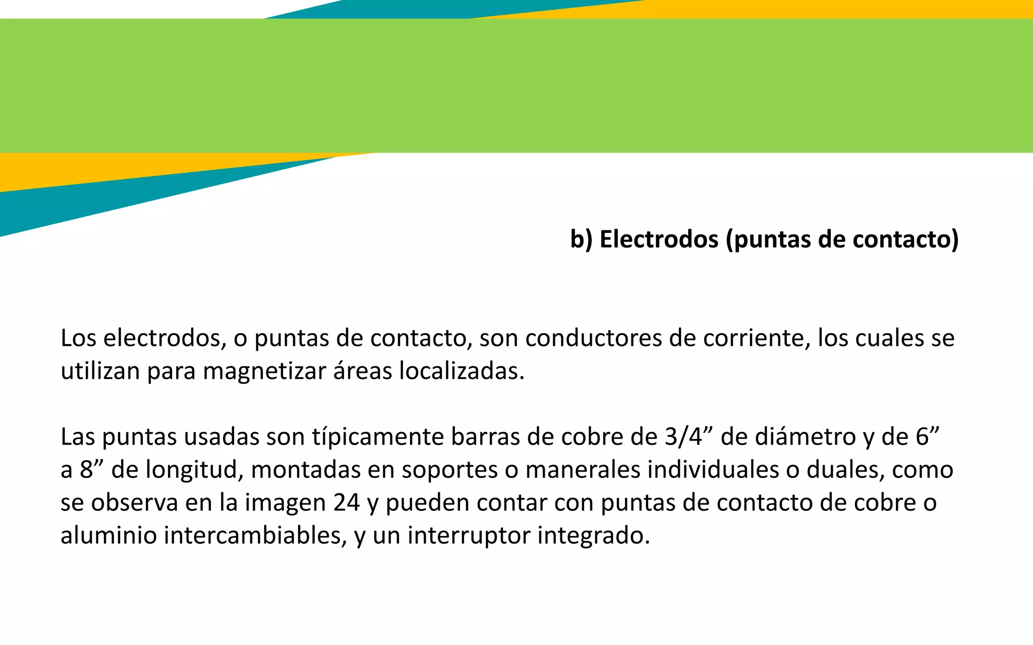 b) Electrodos (puntas de contacto)
Los electrodos, o puntas de contacto, son conductores de corriente, los cuales se
utilizan para magnetizar áreas localizadas.
Las puntas usadas son típicamente barras de cobre de 3/4” de diámetro y de 6”
a 8” de longitud, montadas en soportes o manerales individuales o duales, como
se observa en la imagen 24 y pueden contar con puntas de contacto de cobre o
aluminio intercambiables, y un interruptor integrado.
 