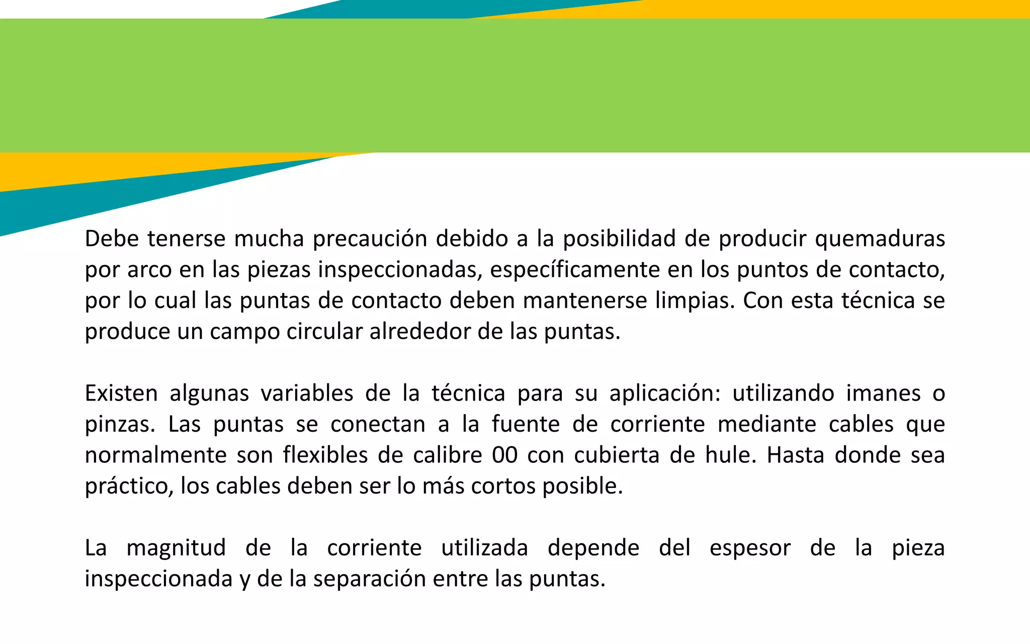 Debe tenerse mucha precaución debido a la posibilidad de producir quemaduras
por arco en las piezas inspeccionadas, específicamente en los puntos de contacto,
por lo cual las puntas de contacto deben mantenerse limpias. Con esta técnica se
produce un campo circular alrededor de las puntas.
Existen algunas variables de la técnica para su aplicación: utilizando imanes o
pinzas. Las puntas se conectan a la fuente de corriente mediante cables que
normalmente son flexibles de calibre 00 con cubierta de hule. Hasta donde sea
práctico, los cables deben ser lo más cortos posible.
La magnitud de la corriente utilizada depende del espesor de la pieza
inspeccionada y de la separación entre las puntas.
 